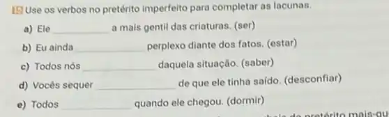 [5] Use os verbos no pretérito imperfelto para completar as lacunas.
a) Ele __ a mais gentil das criaturas. (ser)
b) Eu ainda __ perplexo diante dos fatos (estar)
c) Todos nós __ daquela situação. (saber)
d) Vocês sequer __
de que ele tinha saído. (desconfiar)
e) Todos __ quando ele chegou. (dormir)