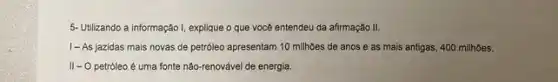 5- Utilizando a informação I explique o que você entendeu da afirmação II.
1- As jazidas mais novas de petróleo apresentam 10 milhoes de anos e as mais antigas, 400 milhões.
II-O petróleo é uma fonte não -renovável de energia.