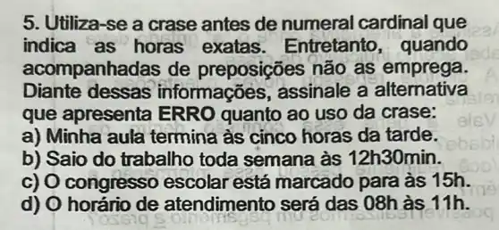 5. Utiliza-se a crase antes de numeral cardinal que
indica as horas exatas . Entretanto , quando
acompanhadas de preposições não as emprega.
Diante dessas informações , assinale a alternativa
que apresenta ERRO quanto ao uso da crase:
a) Minha aula termina às cinco horas da tarde.
b) Saio do trabalho toda semana às 12h 30min.
c) O congresso escolar está marcado para às 15h.
d) O horário de atendime nto será das 08h às 11h.