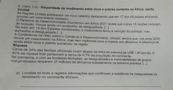 5. (Valor 1,0)- Disparidade de rendimento entre ricos e pobres aumenta na África , alerta
Unctad
As Nações Unidas publicaram um novo relatório destacando que em 17 dos 49 países africanos
ocorreu um crescimento inclusivo.
de inclusão. Houve ainda um acréscimo da desigualdade. [...]
()
Ivimento Econômico em África 2021 revela que outras 14 nações carecem
No total, em 18 dos Estados monitorados , o desigualdade.
levou u ả redução da pobreza , mas aumentou a desigualdade [...] ()
A Conferência da ONU sobre
Comércio e Desenvolvimento, Unctad lembra que, nos anos 2000,
houve um crescimento na Africa, mas sem para a maioria dos africanos. A diferenca de
renda entre ricos e pobres aumentou na região.
Riqueza
Cerca de 34% 
das familias africanas vivem abaixo da linha de pobreza de USS 1,90 por dia E
40% 
da riqueza total pertencem a cerca de 0,1%  da população do continente.
Na pandemia, e com as fronteiras fechadas, as desigualdades e vulnerabilidades de grupos
marginalizados lançaram 37 milhões de africanos na extrema pobreza.
()
a) Localize no texto e registre informações que confirmem a existência de desigualdade de
rendimento no continente africano.
__