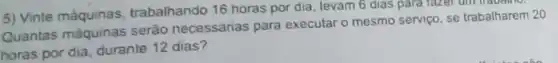 5) Vinte máquinas trabalhando 16 horas por dia, levam 6 dias para fazer um
Quantas máquinas serão necessárias para executar o mesmo serviço, se trabalharem 20
horas por dia durante 12 dias?