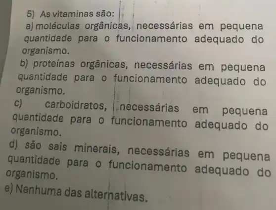 5) As vitaminas são:
a) moléculas orgânicas necessárias em pequena
quantidade para o funcionamento adequado do
organismo.
b) proteínas orgânicas , necessári as em pequena
quantidade para o funcionamento adequado do
organismo.
C) carboidratos , Inecessárias em pequena
quantidade para o funcionamento adequado do
organismo.
d) são sais minerais , necessárias em pequena
quantidade para . 0 funcionamento adequado do
organismo.
e) Nenhuma das alternativas.