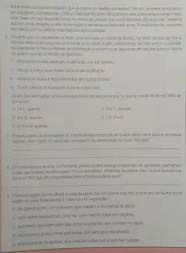 5. Você mora ou conhece alguém que lá morou no Sertão nordestino?Se sim, escreva no caderno
um parágrafo que explique como a Caatinga faz parte do cotidiano das pessoas que moram nela,
com base em sua experiência ou no relato da pessoa que você conhece. Se você nào conhece
alguém de lá, imagine a vida nessa região e escreva um texto sobre ela. Posteriormente, compare
seu texto com os relatos reais trazidos pelos colegas.
6. Imagine que um estudante vá fazer uma excursão à cidade de Bonito, no Mato Grosso do Sul, e
resolva fazer uma pesquisa na internet sobre essa região. Infelizmente, ele não tomou o cuidado
de selecionar fontes confidveis de informação e encontrou as seguintes afirmações sobre o bioma
no qual a cidade de Bonito se encontra:
1. Apresenta muitas espécies endêmicas, por ser isolado.
II. Abriga a maior quantidade de aves do continente.
III. Apresenta fauna e flora existentes em outros biomas.
IV. Osolo permanece alagado durante o ano todo.
Quais das afirmações acima correspondem de fato ao bioma no qual a cidade de Bonito (MS)se
encontra?
a) Ie II, apenas.
d) III e IV, apenas.
b) II e III, apenas.
e) I,II, III e IV.
c) II, III e IV,apenas.
7. Embora parte da diversidade do Pantanal seja composta de muitos seres vivos tipicos de outras
regióes, nem todas as espécies conseguem se desenvolver no local. Por quê?
__
8. Em certa época do ano, no Pantanal peixes podem realizar a dispersão de sementes, permitindo
a elas germinarem e colonizarem novos ambientes distantes da planta-mãe. Qual é essa época
do ano? Por que ela é importante para a biodiversidade local?
__
9. Parte da regiâo Sul do Brasilé caracterizada por um bioma que não ocorre em nenhuma outra
regiǎo do pals. Esse bioma é marcado por vegetação:
a) de grande porte como árvores que chegam a 40 metros de altura.
b) com raizes respiratórias uma vez que o solo é pobre em oxigênio.
c) que retém água em razão das secas constantes que ocorrem na regiáo.