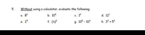 5. Without using a calculator, evaluate the following:
a 8^2
b. 10^4
c. 1^6
d. 12^1
e. 2^5
f. (1/2)^2
9. 10^5-10^3
h. 3^3+5^3