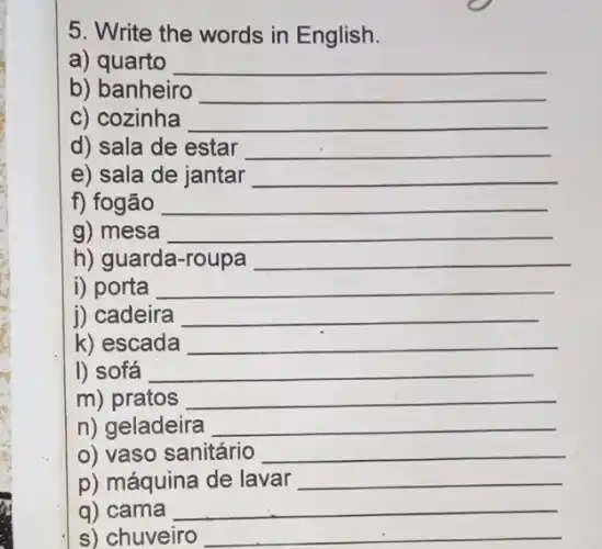 5. Write the words in English.
a) quarto __
b) banheiro __
c) cozinha __
d) sala de estar __
e) sala de jantar __
f) fogão __
g) mesa __
h) guarda-roupa __
i) porta __
j) cadeira __
k) escada __
I) sofá __
m) pratos __
n) geladeira __
o) vaso sanitário __
p) máquina de lavar __
q) cama __
s) chuveiro __