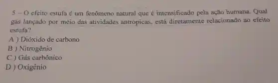 5-0 efeito estufa é um fenomeno natural que é intensificado pela ação humana . Qual
gás lançado por meio das atividades antrópicas . está diretamente relacionado ao efeito
estufa?
A)Dioxido de carbono
B)Nitrogênio
C ) Gás carbônico
D)Oxigênio