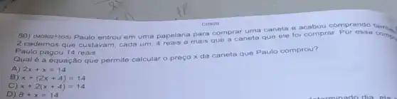 50) (M090213G5) Paulo entrou em uma papelaria pargue a caneta que ele fo comprar compr
Paulo pagou 14 reais.
Qual é a equação que permite calcular o preço x da caneta que Paulo comprou?
A) 2x+x=14
B) x+(2x+4)=14
C) x+2(x+4)=14
D) 8+x=14
C0909
para comprar uma caneta e acabou comprando