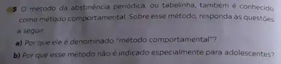 50 método da abstinência periódica, ou tabelinha , também é conhecido
como método comportamer tal. Sobre esse método responda às questōes
a seguir.
a) Por que ele é denominado "método comportamen tal"?
b) Por que esse método não é indicado especialmente para adolescentes?