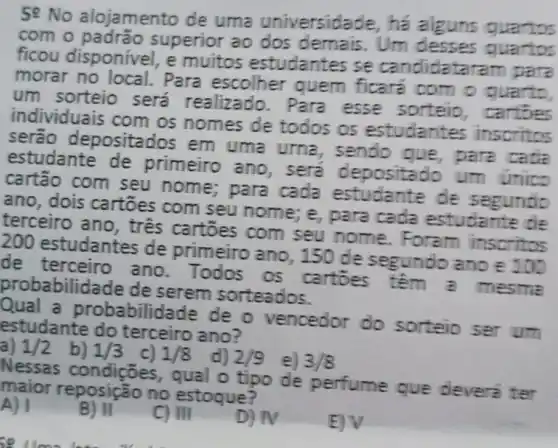 50 No alojamento de uma universidade, ha alguns quartos
com o superior ao dos demais . Um desses quartos
ficou disponível , e muitos estudantes se candidata
morar no local.Para escolher quem ficare com o quarto,
um sorteio será realizado . Para esse sorteio , cartoes
individuais com os nomes de todos os estudantes inscritos
serão deposita 30s em uma urna , sendo que , para cade
estudante de primeiro ano , sera um unico
cartão com seu nome;para cada estudante de segundo
ano, dois cartōes com seu nome; e,para cada estudante de
terceiro ano , tres cartoes com seu nome. Foram inscritos
200 estudantes de primeiro ano, 150 de segundo ano E
de ano. Todos os cartoes têm a mesme
probabilida ide de serem sorteados.
Qual a probabilid ade de o vencedor do sorteio ser um
estudante do terceiro ano?
1/2 b) 1/3 c) 1/8 d) 2/9
Nessas condições , qual o tipo de perfume que devera ter
maior no estoque?
B) II
C) III
D) N
EV