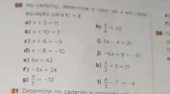 50 No caderno determine o valor de xem cada
equação, para U=Z
a) x+5=11
b) x+10=7
h) (x)/(4)=20
c) x+6=-5	i) 5x-4=21
d) x-8=-10
j) -6x+9=-51
e) 6x=42
f) -3x=24
k) (x)/(2)+5=11
g) (x)/(3)=-12	D (x)/(3)-7=-4
51 De termine no caderno a conjunto solut
so p
c
a