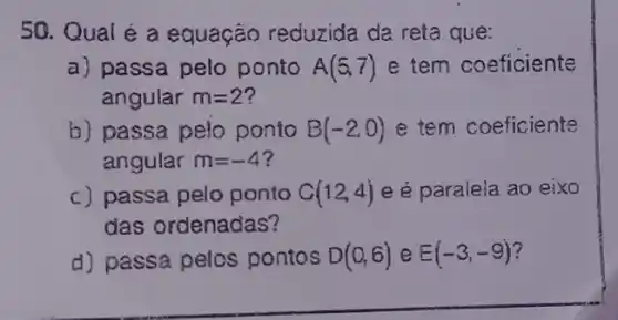 50. Qual é a equação reduzida da reta que:
a) passa pelo ponto A(5,7) e tem coeficiente
angular m=2
b) passa pelo ponto B(-2,0) e tem coeficiente
angular m=-4
c) passa pelo ponto C(12,4) e é paralela ao eixo
das ordenadas?
d) passa pelcs pontos D(0,6) e E(-3,-9)