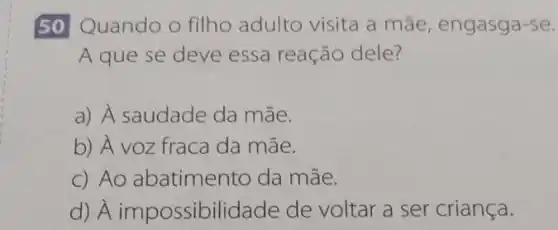 50 Quando o filho adulto visita a mãe, engasga-se.
A que se deve essa reação dele?
a) A saudade da mãe.
b) A voz fraca da mãe.
c) Ao abatimento da mãe.
d) A impossibilid ade de voltar a ser criança.