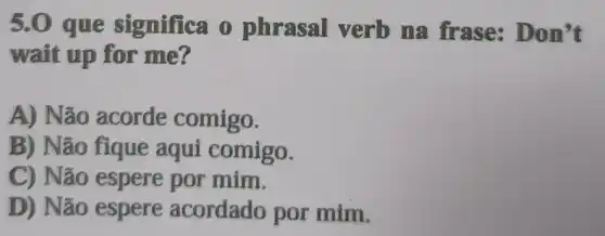 5.0 que significa o phrasal verb na frase: Do n't
wait up for me?
A) Não acorde comigo.
B) Não fique aqui comigo.
C) Não espere por mim.
D) Não espere acordado por mim.