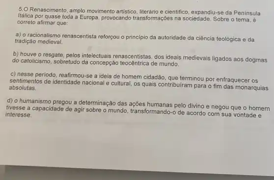 5.0 Renascimento, amplo movimento artístico e cientifico, expandiu-se da Península
Itálica por quase toda a Europa, provocando transformações na sociedade. Sobre o tema.é
correto afirmar que:
a) o racionalismo renascentista reforçou o principio da autoridade da ciência teológica e da
tradição medieval.
b) houve o resgate , pelos intelectuais renascentistas, dos ideais medievais ligados aos dogmas
do catolicismo, sobretudo da concepção teocêntrica de mundo.
c) nesse período, reafirmou -se a ideia de homem cidadão, que terminou por enfraquecer os
sentimentos de identidade nacional e cultural, os quais contribuíram para o fim das monarquias
absolutas.
d) o humanismo pregou a determinação das ações humanas pelo divino e negou que o homem
tivesse a capacidade de agir sobre o mundo , transformando-o de acordo com sua vontade e
interesse.