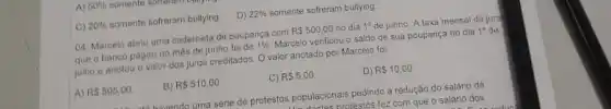 A) 50%  somente
C) 20%  somente sofreram bullying D) 22%  somente sofreram bullying
04. Marcelo abriu uma caderneta de poupança com R 500,00 no dia 1^circ  de junho. A taxa mensal de jurd
que o banco pagou no mês de junho for de 1%  Marcelo verificou o saldo de sua poupança no dia 1^circ  de
julho e anotou o valor dos juros creditados O valor anotado por Marcelo foi:
A) R 505,00.
B) RS510,00.
C) R 5,00
D) R 10,00
havand urn uma série de protestos populacionais pedindo a redução do salário de
tas nrotestos fez com que o salário dos