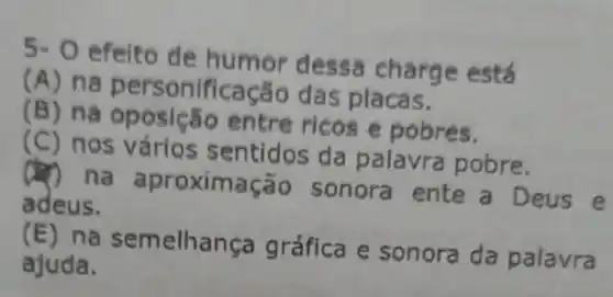 5.0
efelto de humor dessa charge está
(A) na personificação das placas.
(B) na entre ricos e pobres.
(C) nos vários sentidos da palavra pobre.
na aproximação sonora ente a Deus e
adeus.
(E) na semelhan ga gráfica e sonora da palavra
ajuda.