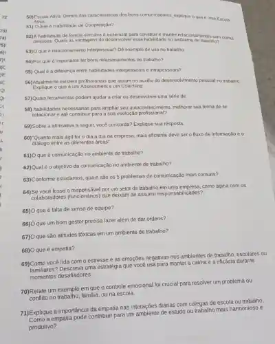 50)Escuta Ativa: Dentro das características dos bons comunicadores, explique o que é uma Escuta
Ativa.
51) Oque é Habilidade de Cooperação?
52)A habilidade de formar vínculos é essencial para construir e manter relacionamentos com outras
pessoas. Quais as vantagens de desenvolver essa habilidade no ambiente de trabalho?
53)O que é relacionamento interpessoal? Dê exemplo de uso no trabalho.
54)Por que é importante ter bons relacionamentos no trabalho?
55) Qual é a diferença entre habilidades interpessoais e intrapessoais?
56)Atualmente existem profissionais que atuam no auxilio do desenvolvimento pessoal no trabalho.
Explique 0 que é um Assessment e um Coaching.
57)Quais ferramentas podem ajudar a criar ou desenvolver uma série de
58) habilidades necessárias para ampliar seu autoconhecimento melhorar sua forma de se
relacionar e até contribuir para a sua evolução profissional?
59)Sobre a afirmativa a seguir, você concorda?Explique sua resposta.
60)*Quanto mais ágil for o dia a dia da empresa, mais eficiente deve ser o fluxo de informação e o
dialogo entre as diferentes áreas".
61)O que é comunicação no ambiente de trabalho?
62)Qual é o objetivo da comunicação no ambiente de trabalho?
63) Conforme estudamos quais são os 5 problemas de comunicação mais comuns?
64)Se você fosse 0 por um setor de trabalho como agiria com os
colaboradores (tuncionarios) que deixam de assumir responsabilidades?
65)O que é falta de senso de equipe?
66)O que um bom gestor precisa fazer além de dar ordens?
67)O que são atitudes tóxicas em um ambiente de trabalho?
68)O que é empatia?
69)Como você lida com o estresse e as emoções negativas nos ambientes de trabalho escolares ou
familiares? Descreva uma estratégia que você usa para manter a calma e a eficácia durante
momentos desafíadores.
70)Relate um exemplo em que o controle emocional foi crucial para resolver um problema ou
no trabalho, familia, ou na escola.
71) Explique a importância da empatia nas interações diárias com colegas de escola ou trabalho.
trabalho mais harmonioso e