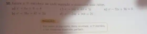 50.Fatore 0 19 membro de cada equação e determine suas raizes.
a) x^2+6x+9=4
C) x^2+14x+49=16
e) x^2-12x+36=0
b) x^2+18x+81=36
x^2-24x+144=25
Atençǎo!
Em todas as equaçōes desta atividade, 018 membro
é um trinômio quadrado perfeito.