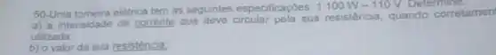 50-Uma torneira eletrica tem as seguintes especificaçóes. 1100W-110V Determine.
a) a intensidade de corrente que deve circular pela sua resistencia, quando corretamen
utilizada
b) o valor da sua resisténcia