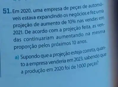 51. Em 2020, uma empresa de peças de automó-
veis estava expandindo os negócios e fezuma
projeção de aumento de 10%  nas vendas em
2021. De acordo com a projeção feita, as ven-
das continuariam aumentando na mesma
proporção pelos próximos 10 anos.
a) Supondo que a projeção esteja correta, quan-
to a empresa venderia em 2023, sabendo que
a produção em 2020 foi de 1000 peças?