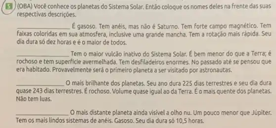 (51) (OBA) Você conhece os planetas do Sistema Solar. Então coloque os nomes deles na frente das suas
respectivas descrições.
__ E gasoso. Tem anéis mas não é Saturno Tem forte campo magnético . Tem
faixas coloridas em sua atmosfera, inclusive uma grande mancha. Tem a rotação mais rápida. Seu
dia dura só dez horas e é o maior de todos.
__ Tem o maior vulcão inativo do Sistema Solar.É bem menor do que a Terra; é
rochoso e tem superficie avermelhada. Tem desfiladeiros enormes. No passado até se pensou que
era habitado. Provavelmente será o primeiro planeta a ser visitado por astronautas.
__ O mais brilhante dos planetas. Seu ano dura 225 dias terrestres e seu dia dura
quase 243 dias terrestres Erochoso. Volume quase igual ao da Terra. Éo mais quente dos planetas.
Não tem luas.
__
Tem os mais lindos sistemas de anéis. Gasoso Seu dia dura só 10,5 horas.