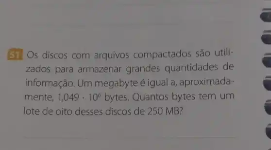 51 Os discos com arquivos compactac los são utili-
zados para armazenar grandes quantidades de
informação. Um megabyte é igual a , aproximada-
mente, 1,049cdot 10^6 bytes. Quantos bytes tem um
lote de oito desses discos de 250 MB?