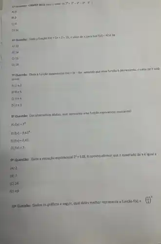 51 Questão: OBMEP 2010 Qual o valor de 2^6+2^6+2^6+2^6cdot 4^4
A) 0
B) 2
C 4
D) 16
64 Questão: Dada a função f(x)=2x+2+10 o valor de x para que f(x)=42acute (e) de:
A) 13
B) 14
C) 15
D) 16
78 Questão: Dada a função exponencial f(x)=(k-4)x sabendo que essa função é decrescente, o valor de k está
entre:
A) 1e2
B) 4e5
C) 3e4
D) 2e3
go Questão: Das alternativas abaixo qual apresenta uma função exponencial crescente?
A) f(x)=2^x
B) f(x)=0,63^x
C) f(x)=0,42
D) f(x)=2
92 Questão: Dada a equação exponencial 2^x=128 , é c correto afirmar que o quadrado de xé igual a :
(A) 2
(B) 7
(C) 24
(D) 49
10^a
Questão: Dados os gráficos a seguir, qual deles melhor representa a função f(x)=((1)/(3))^x