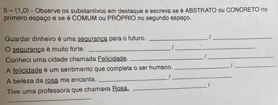 5-(1,0)- Observe os substantivos em destaque e escreva se é ABSTRATO ou CONCRETO no
primero espaço e se é COMUM ou PRÓPRIO no segundo espaço.
Guardar dinheiro é uma seguranca para o futuro. __ __
sequrança é muito forte. __ I __
Conheci uma cidade chamada Felicidade. __ __
A felicidade é um sentimento que completa o ser humano.
__ __
A beleza da rosa me encanta. __ __
I
Tive uma professora que chamava Rosa.
__
__