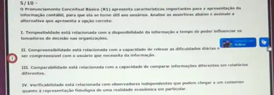 5/10 -
Pronunciamento Conceitual Básico (R1) apresenta caracteristicas importantes para a apresentação da
alternativa que apresenta a opção correta:
informação contábil, para que ela se torne útil aos usuarios. Analise as assertivas abaixo e assinale a
I. Tempestividade está relacionada com a disponibilidade da informação a tempo de poder influenciar os
tomadores de decisão nas organizaçōes.
II. Compreensibilidade está relacionada com a capacidade de relevar as dificuldades diárias e
ser compreensivel com o usuário que necessita da informação.
III. Comparabilidade está relacionada com a capacidade de comparar informações diferentes em relatórios
diferentes.
IV. Verificabilidade está relacionada com observadores independentes que podem chegar a um consenso
quanto à representação fidedigna de uma realidade econômica em particular.