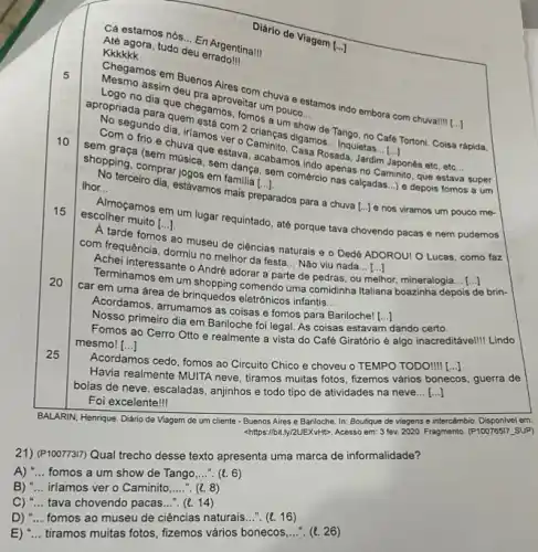 5
10
15
20
25
Kkkkkk
Cá estamos nós
__
En Argentina! Kekengora, tudo deu efragent
dia dia que chegamos veitar um pouco
show
mos...Tango, no Café Tortoni Coisa rápida,
apropriada ndo dia, imesta com 2 charge digamos... Inquietas
()
pones etc, etc... __
__
ada, Jardim
assim deu pra
more estamos indo embora com chuva!
[ldots ]
__
a. Senstava, acabamos indo apenas no Caminito, que estava super
()
Rosada, Jardim Japonés eto , etc
s a um
lhor. on terceiro dia, estavamos mulip __
A tarde fomos ao museu de ciências naturais e o Dedé ADOROU! 0 Lucas, como faz
com frequência, dormiune melhor da festa... Não viu nada
Achei interessante o Andre adorar a parte __
de pedras, ou melhor mineralogia
preparados para a chuva [..] e nos viramos um pouco me-
escolher muito [...] scollneramos em um lugar requintado, até porque tava chovendo pacas e nem pudemos
Terminamos em um comendo uma comidinha Italiana depois de brin-
car em uma área de brinquedos eletrónicos infantis...
__
Nosso primeiro dia em Bariloche foi legal. As coisas estavam dando certo.
Acordamos, arrumamos as colsas e fomos para
Bariloche! [...]
Fomos ao Cerro Otto e realmente a vista do Café Giratório é algo inacreditável! Lindo
mesmo! [...] ()
Acordamos
os cedo, fomos ao Circuito Chico e choveu o TEMPO TODO! [..] ()
Havia realmente MUITA neve , tiramos muitas fotos, fizemos vários bonecos s, guerra de
bolas de neve, escaladas , anjinhos e todo tipo de atividades na neve... ()
Foi excelente!
BALARIN, Henrique. Diário de Viagem de um cliente - Buenos Aires e Bariloche In: Boutique de viagens e intercâmbio. Disponivel em:
<https://bit.ly/2UEXvHtD. Acesso em 3 fev. 2020. Fragmento (P10076517_SUP)
21) (P100773I7) Qual trecho desse texto apresenta uma marca de informalidade?
A) __ fomos a um show de Tango __ .(e. 6)
B) __ iríamos ver o Caminito __ ". (t. 8)
C) __ tava chovendo pacas __ (e. 14)
D) __ fomos ao museu de ciências naturais...". (e. 16)
E) __ tiramos muitas fotos, fizemos vários bonecos __ ". (t. 26)
Diário de Viagem
[ldots ]