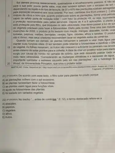 5
10
Sol demais provoca ressecamento, queimaduras e envelhecimento precoce. E não só
para a sua pele pouca gente sabe, mas elas também sofrem com o excesso de sol -
dependendo da região e do tipo de lavoura de 20 a 40%  das plantações acabam estragadas
pela exposição excessiva aos raios solares. Por isso cientistas dos EUA criaram [ldots ] uma
mistura de cálcio e boro que, quando pulverizade sobre as plantações, forma uma pelicule
capaz de refletir parte da radiação solar-com fator de proteção 45 ou seja, equivalente
à proteção recomendada para peles sensiveis. Depois de 4a6 aplicaçōes, a planta
está protegida pelo filtro que bloqueia os raios ultravioleta, mas deixa passar a luz de que
os vegetais precisam para fazer a fotossintese. Eleito pela revista Time uma das maiore
invenções de 2008, 0 produto já foi testado com maçãs, mangas abacates, romās, uvas
tomates, pepinos, melões , berinjelas, cerejas, figos cebolas, alhos e batatas O produt
não é tóxico, mas seus criadores recomendam lavar os vegetais antes de comê-los.
Quando tomam sol demais , as plantas transpiram e passam a usar mais água par
manter suas funções vitais . O sol também pode retardar a fotossintese e danificar o DN
15 do vegetal. As folhas ressecam, os frutos não crescem o sufficiente ou perecem nas árvore
antes mesmo de estar prontos para a colheita A ideia de criar um protetor solar para planta
surgiu por causa do rombo na camada de ozônio, que está deixando passar cada ve
mais raios ultravioleta . "Considerando as mudanças climáticas e a escassez de água,
importante combater o estresse causado pelo sol nas plantações", diz o hidrólogo El
Wood, da Universidade Princeton, que criou o protetor solar.
20
BERTOLINO, Cintia. Disponvel em chttp://super.abril.com.brisaude/filtro solar-plantas-616440.shtml>. Acesso em: 4 mar. 2
Fragmento. (P120024EX
21) (P120024EX) De acordo com esse texto, o filtro solar para plantas foi criado porque
A) as plantações sofrem com o sol excessivo.
B) as plantas necessitam fazer a fotossintese.
C) as plantas usam água para funções vitais.
D) ajuda na fotossintese das plantas.
E) foi testado em variados vegetais.
22) (P120030EX) No trecho __ antes de comê-los ." (l. 12), o termo destacado refere-se a
A) abacates.
B) pepinos.
C) vegetais.
D) alhos.
E) frutos.