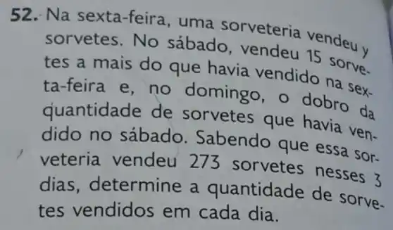 52. Na sexta -feira, uma sorveteria vendeu v
sorvetes.No sábado, vendeu 15 sorve.
tes a mais do que havia vendido na sex-
ta-feira e, no domingo , o dobro da
quantidade de sorvetes que havia ven-
dido no sábado Sabendo que essa sor-
veteria vendeu 273 sorvetes nesses 3
dias determine a quantidade de sorve-
tes vendidos em cada dia.