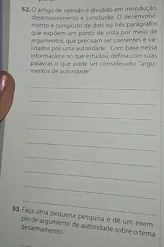 52.0 artigo de opinião é dividido em introdução,
desenvolvimento e conclusão. O desenvolvi-
mento é composto de dois ou três parágrafos
que expōem um ponto de vista por meio de
argumentos, que precisam ser coerentes e va-
lidados por uma autoridade. Com base nessa
informação e no que estudou, defina com suas
palavras o que pode ser considerado "argu-
mentos de autoridade".
__
53
plode argumento de autoridade sobre o tema
dê um
exem-
desarmamento.