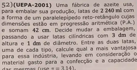 52)(UEPA-2001) Uma fábrica de azeite usa,
para embalar sua latas de 2240 ml com
a forma de um paralelepípe do reto-retângulo cujas
dimensõ es estão em progressão	(P.A.)
e somam 42 cm . Decide mudar a embalagem,
passando a usar latas cilíndricas com 3 dm de
altura e 1 dm de diâmetro . Entre as duas latas,
uma de cada tipo, calcule qual a mais vantajosa
para essa industria ,levando em consideração 0
material gasto para a confecção e a capacidade
das mesmas Cuse pi =3.14