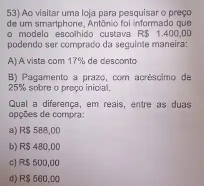 53) Ao visitar uma loja para pesquisar o preço
de um smartphone, Antônic foi informado que
modelo escolhido custava R 1.400,00
podendo ser comprado da seguinte maneira:
A) A vista com 17%  de desconto
B) Pagamento a prazo, com acréscimo de
25%  sobre o preço inicial.
Qual a diferença, em reais, entre as duas
opções de compra:
a) R 588,00
b) R 480,00
c) R 500,00
d) R 560,00