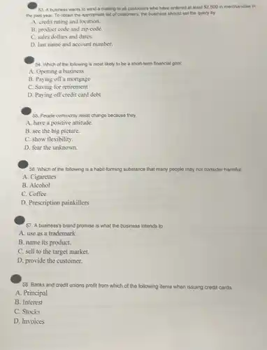 53. A business wants to send a mailing to all customers who have ordered at least
 2,500 in merchandise in
the past year. To obtain the appropriate list of customers, the business should set the query by
A. credit rating and location.
B. product code and zip code.
C. sales dollars and dates.
D. last name and account number.
54. Which of the following is most likely to be a short-term financial goal:
A. Opening a business
B. Paying off a mortgage
C. Saving for retirement
D. Paying off credit card debt
55. People commonly resist change because they
A. have a positive attitude.
B. see the big picture.
C. show flexibility.
D. fear the unknown.
56. Which of the following is a habit-forming substance that many people may not consider harmful:
A. Cigarettes
B. Alcohol
C. Coffee
D. Prescription painkillers
57. A business's brand promise is what the business intends to
A. use as a trademark.
B. name its product.
C. sell to the target market.
D. provide the customer.
58. Banks and credit unions profit from which of the following items when issuing credit cards:
A. Principal
B. Interest
C. Stocks
D. Invoices