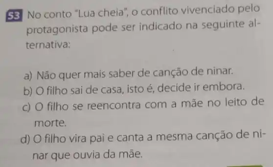 53 No conto "Lua cheia", o conflito vivenciado pelo
protagonista pode ser indicado na seguinte al-
ternativa:
a) Não quer mais saber de canção de ninar.
b) O filho sai de casa, isto é decide ir embora.
c) O filho se reencontra com a mãe no leito de
morte.
d) O filho vira pai e canta a mesma canção de ni-
nar que ouvia da mãe.