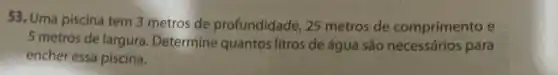 53. Uma piscina tem 3 metros de profundidade, 25 metros de comprimento e
5 metros de largura Determine quantos litros de água são para
encher essa piscina.