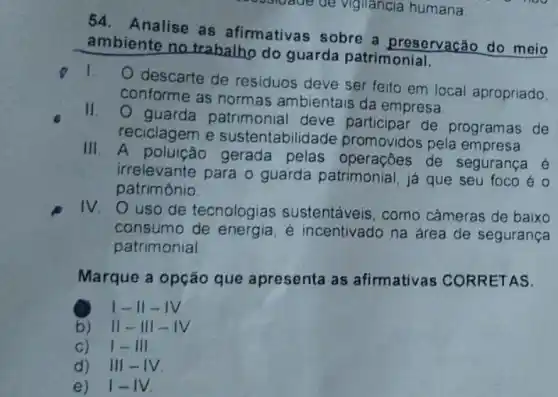 54. Analise as afirmativas sobre a preservacão do mejo
ambiente no trabalho do guarda patrimonial.
1.
descarte de residuos deve ser feito em local apropriado
conforme as normas ambientais da empresa
11. 0 guarda patrimonial deve participar de programas de
reciclagem e sustentabilida de promovidos pela empresa
III. A gerada pelas operaçōes de segurança é
irrelevante para o guarda patrimonial, já que seu foco é o
patrimônio
IV
uso de tecnologias sustentáveis, como câmeras de baixo
consumo de energia é incentivado na área de segurança
patrimonial
Marque a opção que apresenta as afirmativas CORRETAS.
1-11-1V
b) 11-III - IV
c) 1-III
d) 11 I-IV
e) 1-IV.