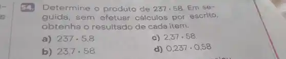 54. Determine o produto de 237cdot 58 . Em se-
guida , sem efetuar cálculos por escrito,
obtenha o resultado de cada item.
a) 237cdot 5,8
c) 2,37cdot 58
b) 23,7cdot 58
d) 0,237cdot 0,58