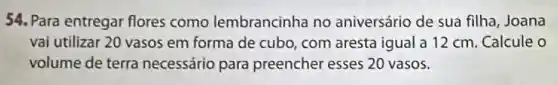 54. Para entregar flores como lembrancinha no aniversário de sua filha Joana
vai utilizar 20 vasos em forma de cubo com aresta igual a 12 cm. Calcule o
volume de terra necessário para preencher esses 20 vasos.