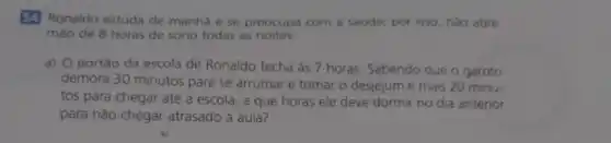 54 Ronaldo estuda de manha ese preocupa com a saude,por isso, nào abre
mào de 8 horas de sono todas as noites.
a) O portão da escola de Ronaldo fecha as 7 horas Sabendo que o garoto
demora 30 minutos para se arrumar e tomar o desjejum e mais 20 minu-
tos para chegar até a escola, a que horas ele deve dormir no dia anterior
para nào chegar atrasado à aula?