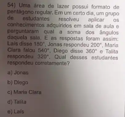 54) Uma área de lazer possui formato de
pentágono regular. Em um certo dia, um grupo
de estudantes resolveu aplicar os
conhecimentos adquiridos em sala de aula e
perguntaram qual a soma dos ângulos
daquela sala. E as respostas foram assim:
Lais disse 180^circ  Jonas respondeu 200^circ  Maria
Clara falou 540^circ  Diego disse 360^circ  e Talita
respondeu 320^circ  Qual desses estudantes
respondeu corretamente?
a) Jonas
b) Diego
c) Maria Clara
d) Talita
e) Laís