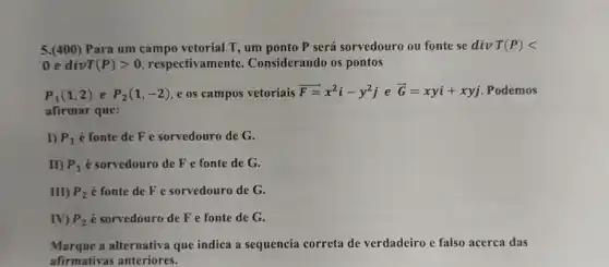 5.(400) Para um campo vetorial T, um ponto P será sorvedouro ou fonte se div T(P)lt 
0 e div T(P)gt 0 respectivamente.Considerando os pontos
P_(1)(1,2) e P_(2)(1,-2) e os campos vetoriais overrightarrow (F)=x^2i-y^2j e overrightarrow (G)=xyi+xyj Podemos
afirmar que:
I) P_(1) é fonte de F e sorvedouro de G.
II) P_(1) é sorvedouro de F e fonte de G.
III) P_(2) é fonte de F e sorvedouro de G.
IV) P_(2) é sorvedouro de F e fonte de G.
Marque a alternativa que indica a sequencia correta de verdadeiro e falso acerca das
afirmativas anteriores.