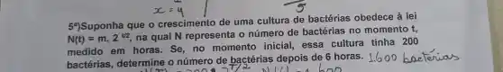 54)Suponha que o crescimento de uma cultura de bactérias obedece à lei
N(t)=mcdot 2^t/2
na qual N representa o número de bactérias no momento
t_(3)
medido em horas. Se no momento inicial, essa cultura tinha 200
bactérias , determine o número de bactérias depois de 6 horas.