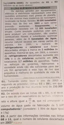 54)(UEPA-2005) AS questōes de 01 a 03
referem-se ao texto abaixo:
LIXO ELETRICO E ELETRÔNICO
Os detritos gerados por equipamentos
elétricos e eletrônicos representam uma das
questões ambientais mais graves do planeta.
Um dos centros mais modernos de reciclagem,
localizado na Suíça reciclou 30000 toneladas
desse tipo de lixo em 2003 e tem como
previsão aumentar, linearmente, a
quantidade reciclada em 12000 toneladas
anuais. Como exemplo podemos citar que,
para produzir um computador, são usados
combustiveis fósseis e substâncias químicas
pesadas, além de 3 toneladas de água,
recurso natural escasso em várias partes do
planeta. Em 2003,0 número de
refrigeradores e celulares que foram
descartados atingiu a marca de 5 milhões de
aparelhos. Estima-se que, em 2004 , o número
de refrigeradores descartados aumente em
10%  e o de celulares aumente em 20% 
totalizando 5 ,7 milhões de aparelhos Todos
os esforços de governos, fabricantes e
sociedade ainda não são suficientes para dar
um fim apropriado a esse tipo de lixo que
prejudica a melhoria da qualidade de vida da
humanidade.
(Texto adaptado da revista EXAM de 24/11/2004)
01. Tomando como base o ano de 2003 e
seguindo as previsões (linhas 03 a 06 ),em que
ano a produção de lixo reciclado será de 150000
toneladas?
02. De acordo com as linhas 06 a 08, qual deve
ser o raio de um reservatório de formate cllindrico
reto e altura igual a (30)/(pi )m que irá armazenar o
volume de água gasto na fabricação de 1000
computadores ? (considere: 1 litro de água igual
03. A partir das informações contidas nas linhas
08 a 11, qual o número de celulares descartados
em 2003? R: raio 10 cm