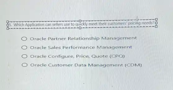 55. Which Application can sellers use to quickly meet their customers' pricitig needs?
Oracle Partner Relationship ement
Oracle Sales Pe rformance M ment
Oracle Configure Price, Quote (CPQ)
Oracle Customer Data Management (CDM)