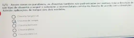 5/5
- Assim como os parafusos, as chavetas também são padronizadas por normas. Leia a descrição de
um tipo de chaveta a seguir e selecione a nomenclatur a correta da chaveta de acordo com a descricão:
Admite aplicaçōes de torque nos dois sentidos.
Chaveta tangencial.
Chaveta de torque.
Chaveta inclrada
Chaveta plana.
Chaveta meia lua