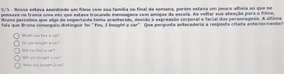 5/5 - Bruna estava assistindo um filme com sua familia no final de semana,porém estava um pouco alheia ao que se
passava na trama uma vez que estava trocando com amigos da escola. Ao voltar sua atenção para o filme,
Bruna percebeu que algo de important tinha acontecido, devido à expressão corporal e facial dos personagens. A ultima
fala que Bruna conseguiu distinguir foi "Yes, I bought a car" Que pergunta antecederia a resposta anteriormente?
Would you buy a car?
Do you bought a car?
Did you buy a car?
Will you bought a car?
Have you bought car?