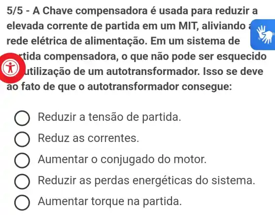 5/5 - A Chave compens adora é usada para reduzir a
elevada corrente de partida em um MIT, aliviando
rede elétrica de alimentaç ;ão. Em um sistema de
- rtida compens adora, o que não pode ser esquecido
tilização de um autotransform dor. Isso se deve
ao fato de que o autotransforma dor consegue:
Reduzir a tensão de partida.
Reduz as correntes.
Aumentar o conjuga do do motor.
Reduzir as perdas energéticas do sistema.
Aumentar torque na partida.